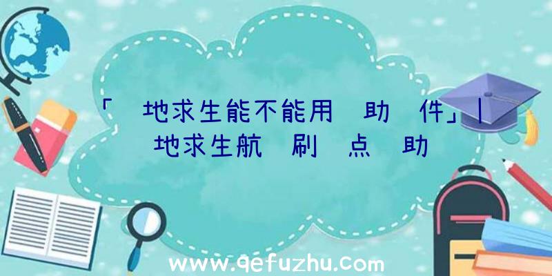 「绝地求生能不能用辅助软件」|绝地求生航线刷车点辅助